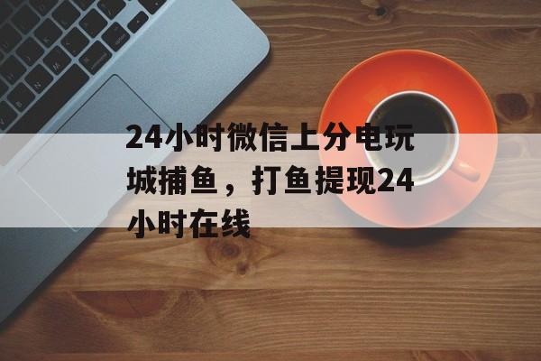 24小时微信上分电玩城捕鱼，打鱼提现24小时在线