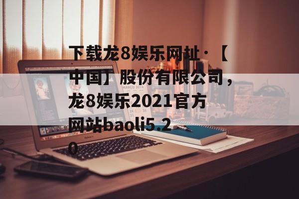 下载龙8娱乐网址·【中国】股份有限公司，龙8娱乐2021官方网站baoli5.20