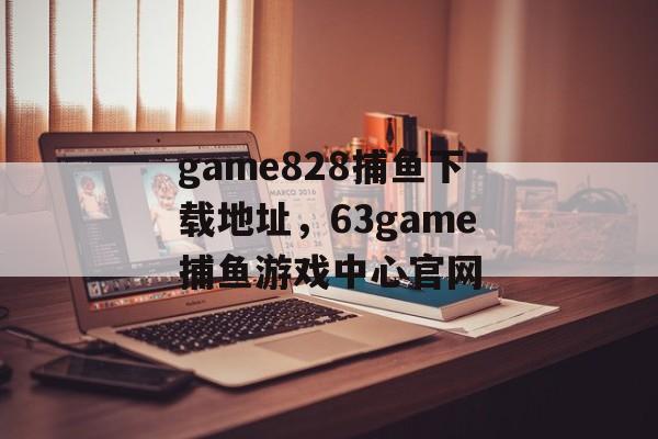 game828捕鱼下载地址，63game捕鱼游戏中心官网