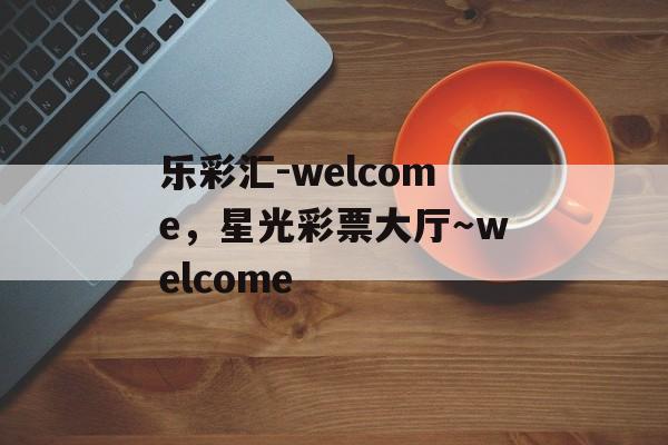 乐彩汇-welcome，星光彩票大厅～welcome