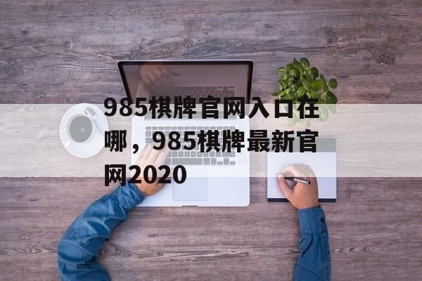 985棋牌官网入口在哪，985棋牌最新官网2020