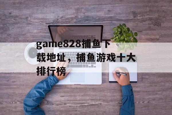 game828捕鱼下载地址，捕鱼游戏十大排行榜