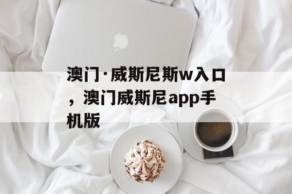 澳门·威斯尼斯w入口，澳门威斯尼app手机版