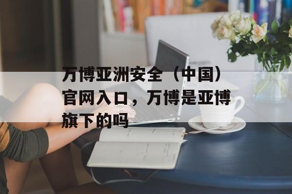 万博亚洲安全（中国）官网入口，万博是亚博旗下的吗