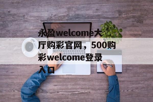 永盈welcome大厅购彩官网，500购彩welcome登录入口