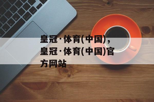 皇冠·体育(中国)，皇冠·体育(中国)官方网站