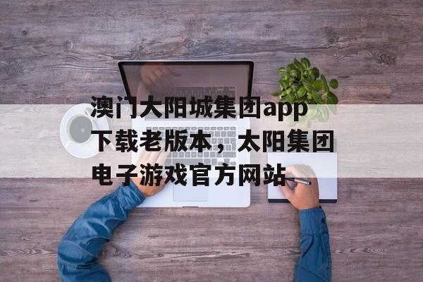 澳门大阳城集团app下载老版本，太阳集团电子游戏官方网站