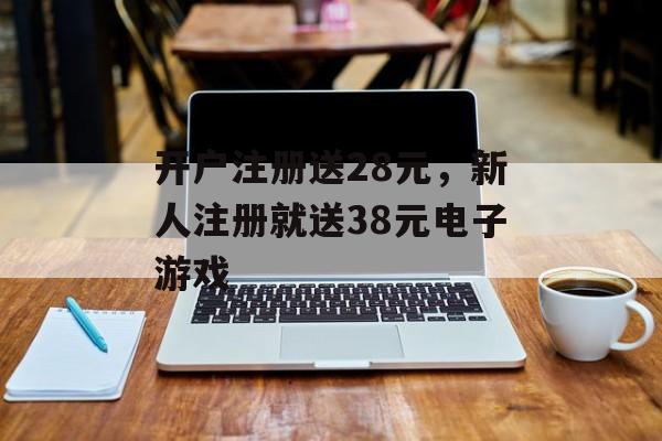 开户注册送28元，新人注册就送38元电子游戏