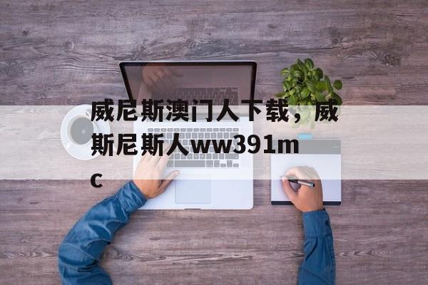 威尼斯澳门人下载，威斯尼斯人ww391mc