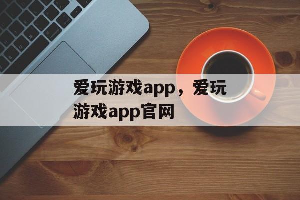 爱玩游戏app，爱玩游戏app官网